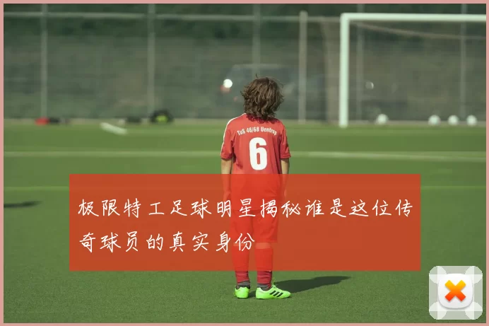 极限特工足球明星揭秘谁是这位传奇球员的真实身份