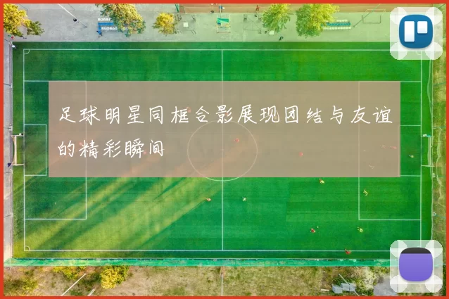 足球明星同框合影展现团结与友谊的精彩瞬间