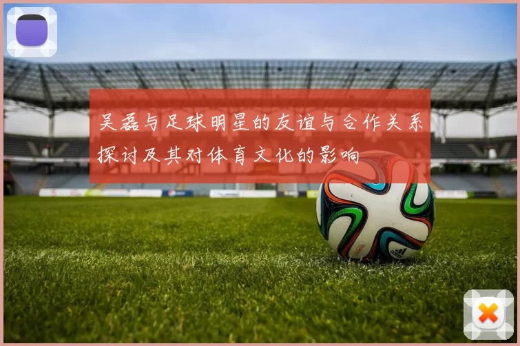 吴磊与足球明星的友谊与合作关系探讨及其对体育文化的影响