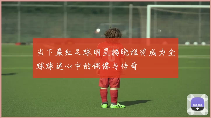 当下最红足球明星揭晓谁将成为全球球迷心中的偶像与传奇