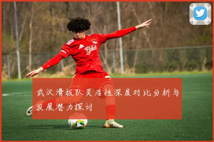 武汉滑板队灵活性深度对比分析与发展潜力探讨