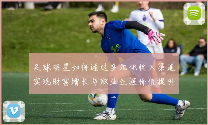 足球明星如何通过多元化收入渠道实现财富增长与职业生涯价值提升
