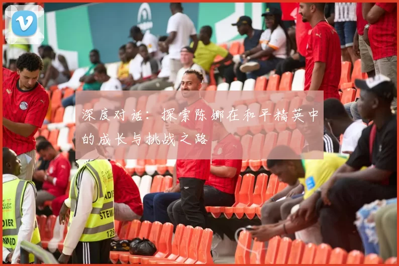 深度对话：探索陈娜在和平精英中的成长与挑战之路