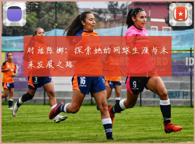 对话陈娜：探索她的网球生涯与未来发展之路