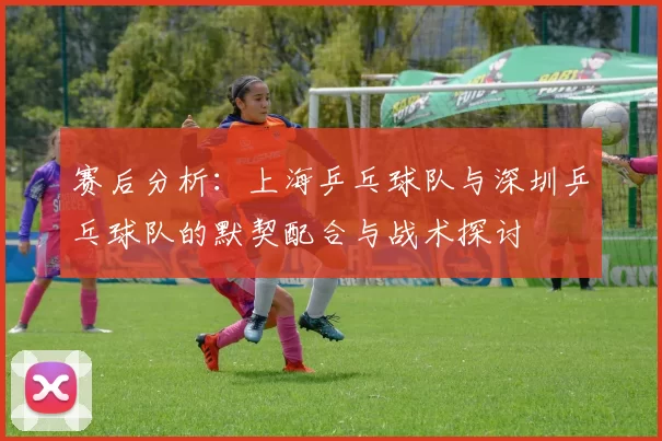 赛后分析：上海乒乓球队与深圳乒乓球队的默契配合与战术探讨