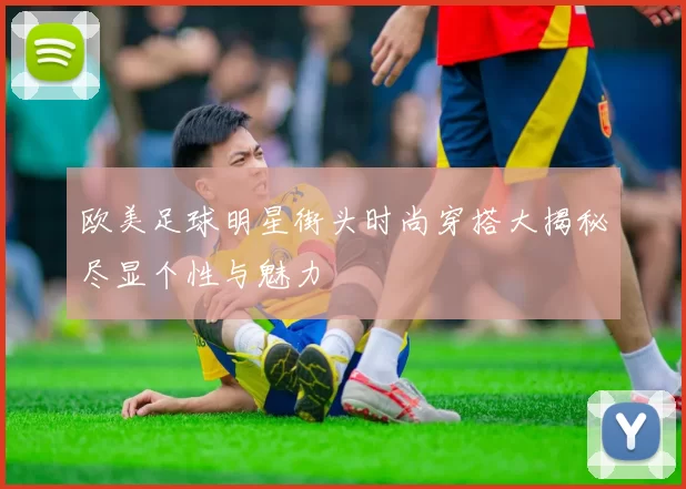 欧美足球明星街头时尚穿搭大揭秘尽显个性与魅力