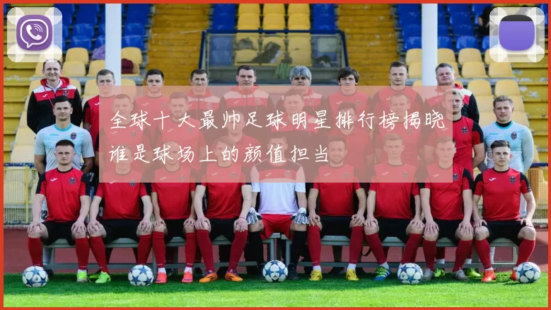 全球十大最帅足球明星排行榜揭晓谁是球场上的颜值担当