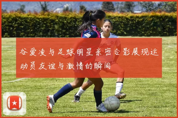 谷爱凌与足球明星亲密合影展现运动员友谊与激情的瞬间