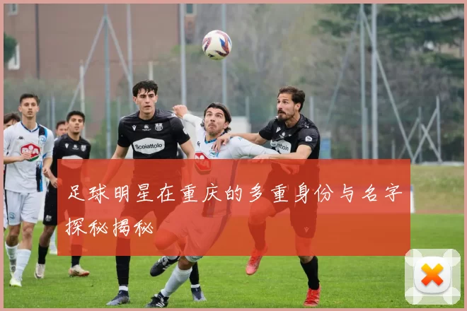 足球明星在重庆的多重身份与名字探秘揭秘