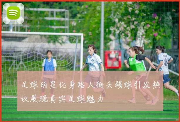 足球明星化身路人街头踢球引发热议展现真实足球魅力