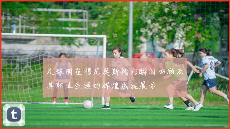 足球明星穆尼奥斯精彩瞬间回顾及其职业生涯的辉煌成就展示