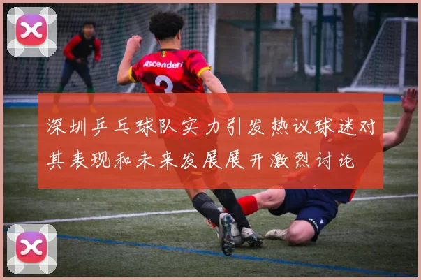 深圳乒乓球队实力引发热议球迷对其表现和未来发展展开激烈讨论