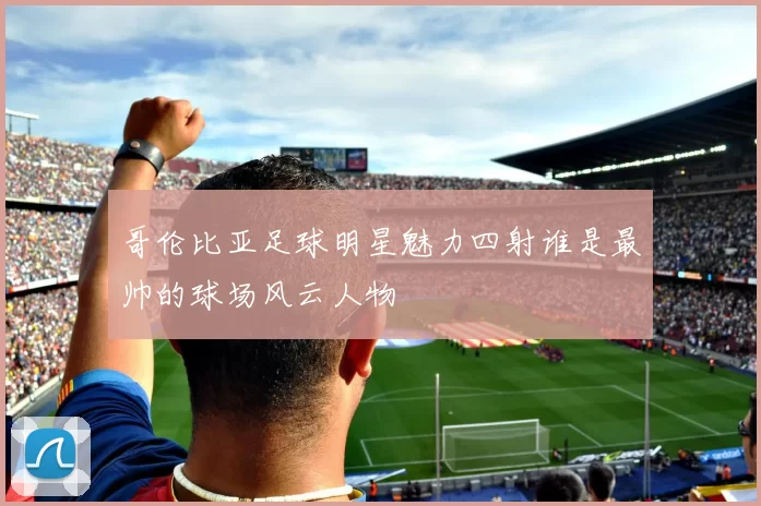 哥伦比亚足球明星魅力四射谁是最帅的球场风云人物