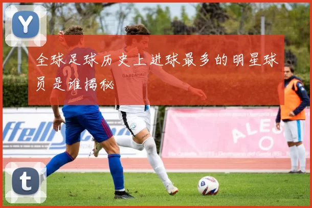 全球足球历史上进球最多的明星球员是谁揭秘