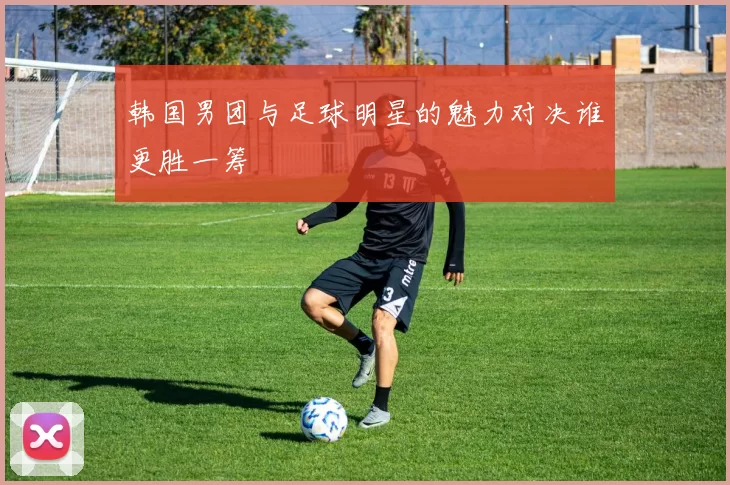 韩国男团与足球明星的魅力对决谁更胜一筹