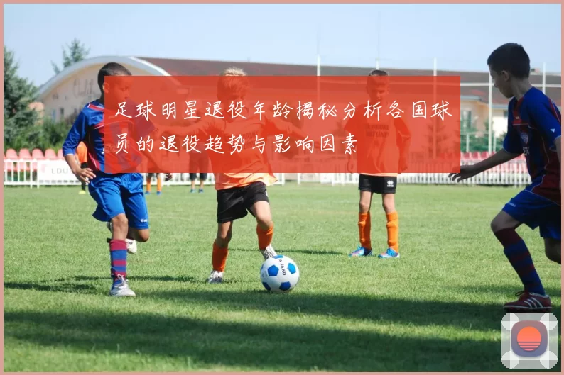 足球明星退役年龄揭秘分析各国球员的退役趋势与影响因素