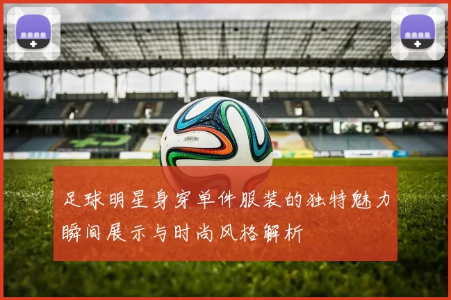 足球明星身穿单件服装的独特魅力瞬间展示与时尚风格解析