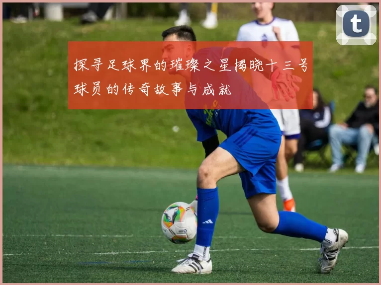 探寻足球界的璀璨之星揭晓十三号球员的传奇故事与成就