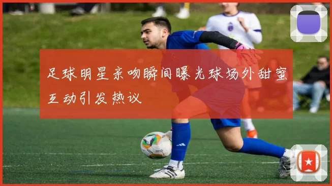 足球明星亲吻瞬间曝光球场外甜蜜互动引发热议
