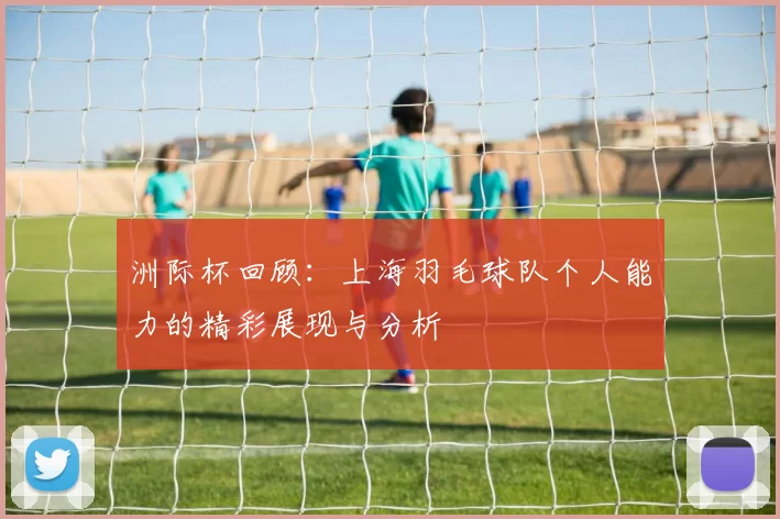 洲际杯回顾：上海羽毛球队个人能力的精彩展现与分析
