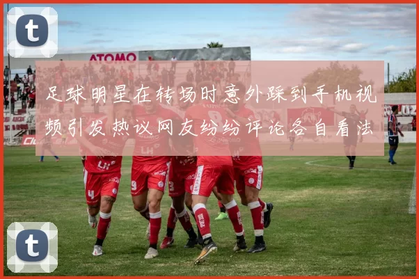 足球明星在转场时意外踩到手机视频引发热议网友纷纷评论各自看法