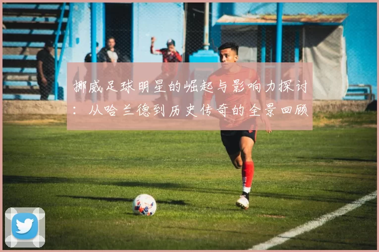 挪威足球明星的崛起与影响力探讨：从哈兰德到历史传奇的全景回顾