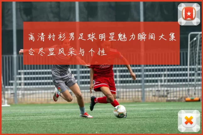 高清衬衫男足球明星魅力瞬间大集合尽显风采与个性