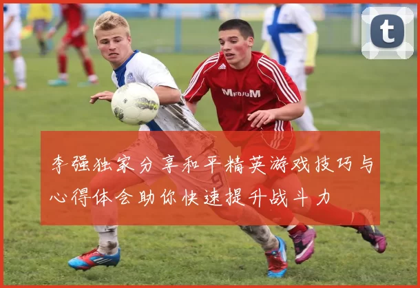 李强独家分享和平精英游戏技巧与心得体会助你快速提升战斗力
