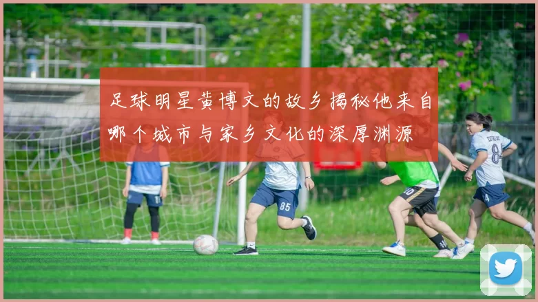 足球明星黄博文的故乡揭秘他来自哪个城市与家乡文化的深厚渊源