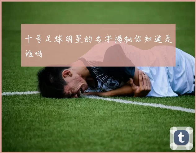 十号足球明星的名字揭秘你知道是谁吗