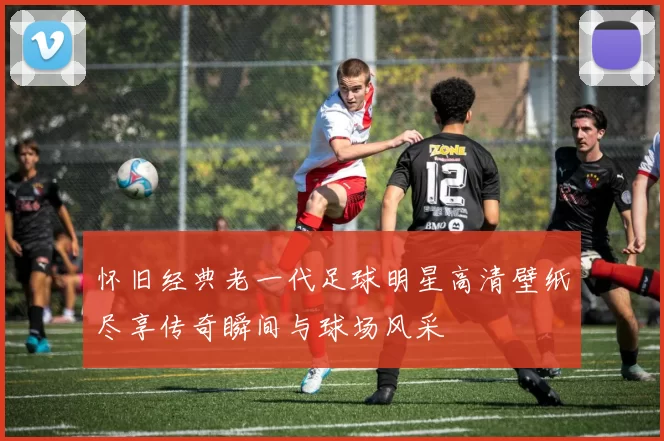 怀旧经典老一代足球明星高清壁纸尽享传奇瞬间与球场风采
