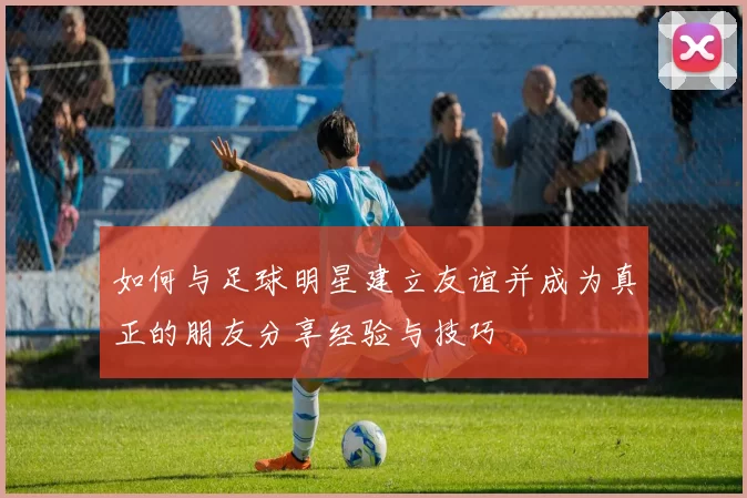 如何与足球明星建立友谊并成为真正的朋友分享经验与技巧