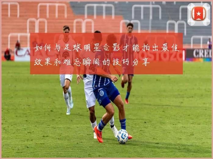 如何与足球明星合影才能拍出最佳效果和难忘瞬间的技巧分享