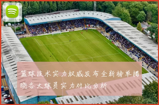 篮球技术实力权威发布全新榜单揭晓各大球员实力对比分析