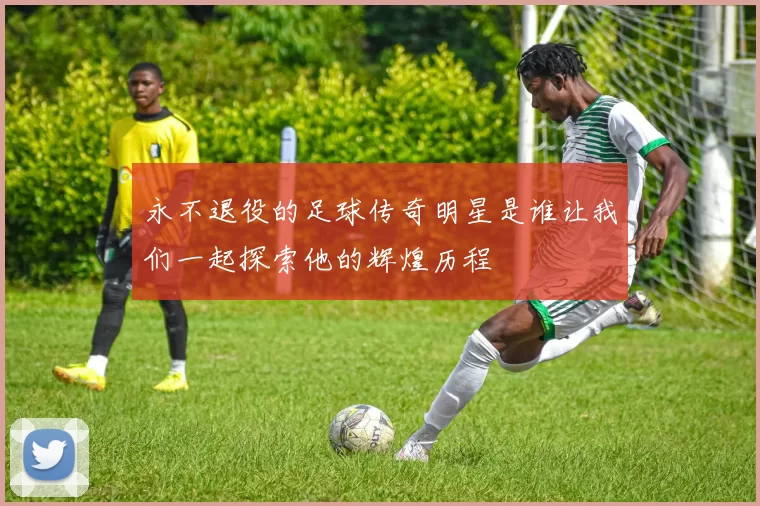 永不退役的足球传奇明星是谁让我们一起探索他的辉煌历程