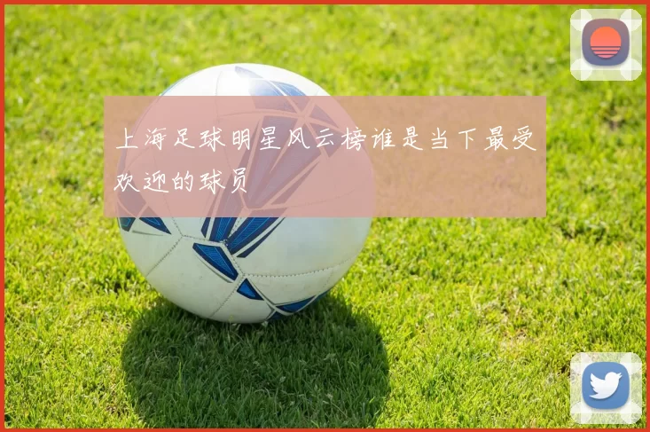 上海足球明星风云榜谁是当下最受欢迎的球员