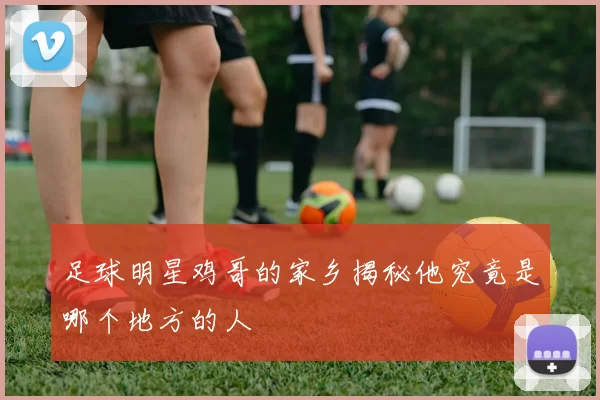 足球明星鸡哥的家乡揭秘他究竟是哪个地方的人