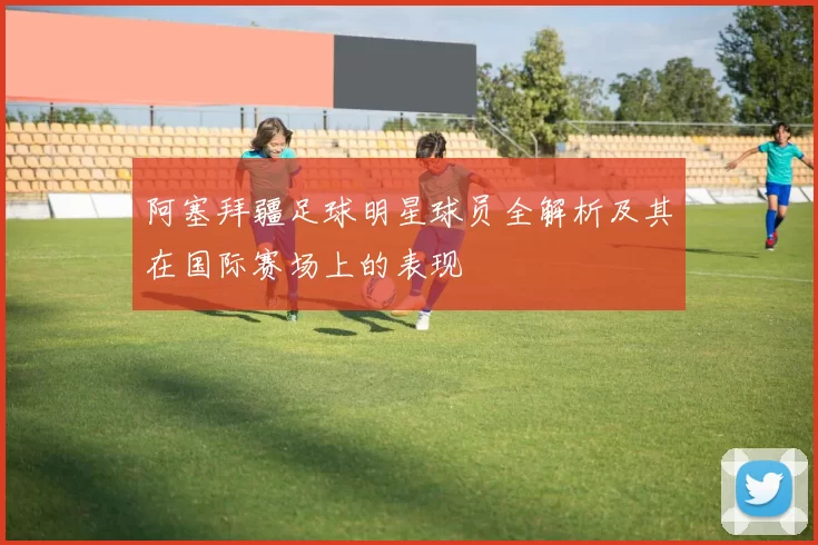 阿塞拜疆足球明星球员全解析及其在国际赛场上的表现