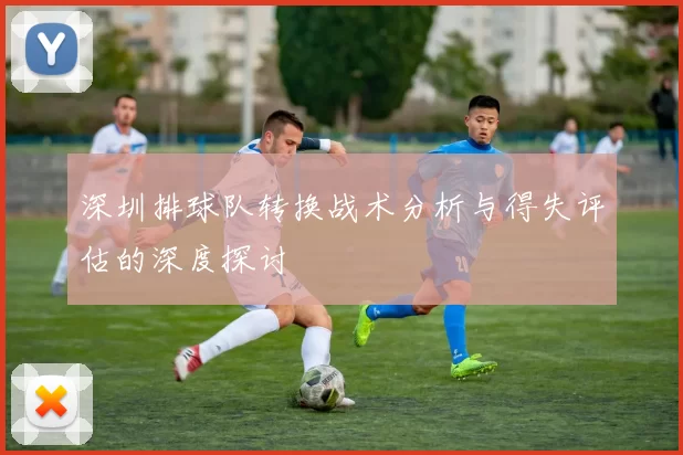 深圳排球队转换战术分析与得失评估的深度探讨