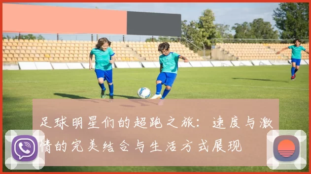 足球明星们的超跑之旅：速度与激情的完美结合与生活方式展现