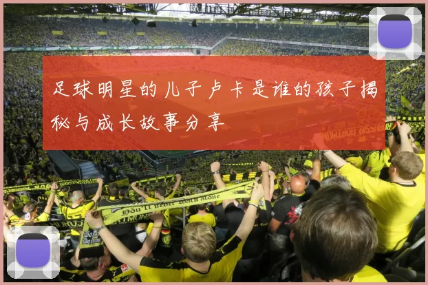 足球明星的儿子卢卡是谁的孩子揭秘与成长故事分享