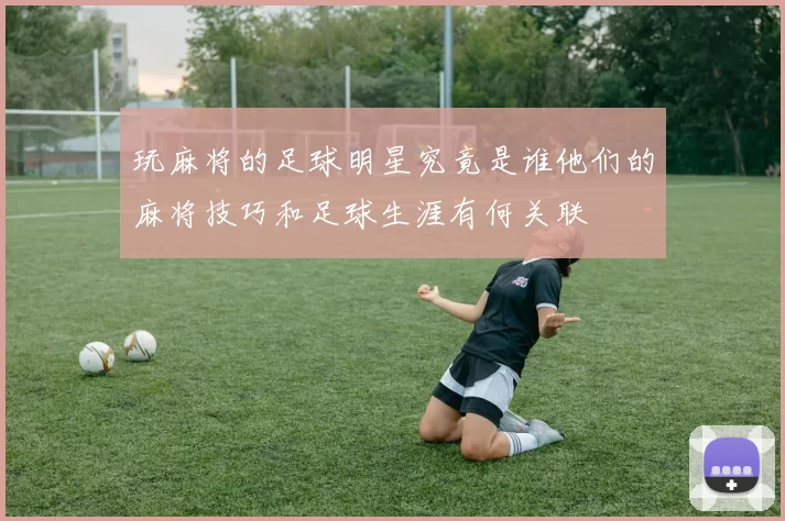 玩麻将的足球明星究竟是谁他们的麻将技巧和足球生涯有何关联