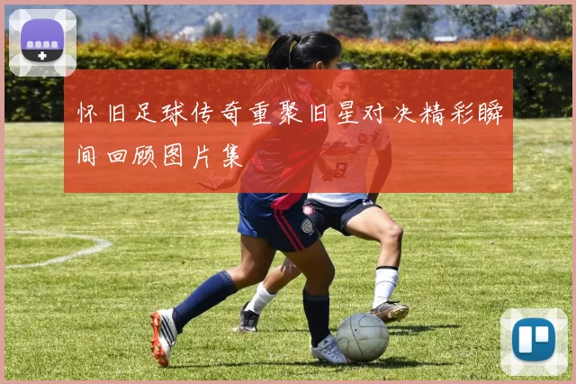 怀旧足球传奇重聚旧星对决精彩瞬间回顾图片集