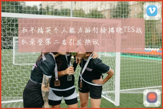 和平精英个人能力排行榜揭晓TES战队荣登第二名引发热议