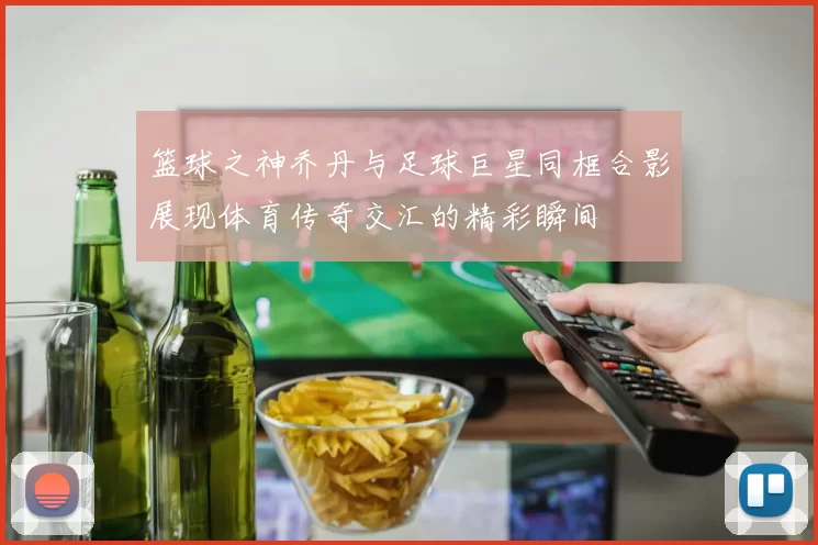 篮球之神乔丹与足球巨星同框合影展现体育传奇交汇的精彩瞬间