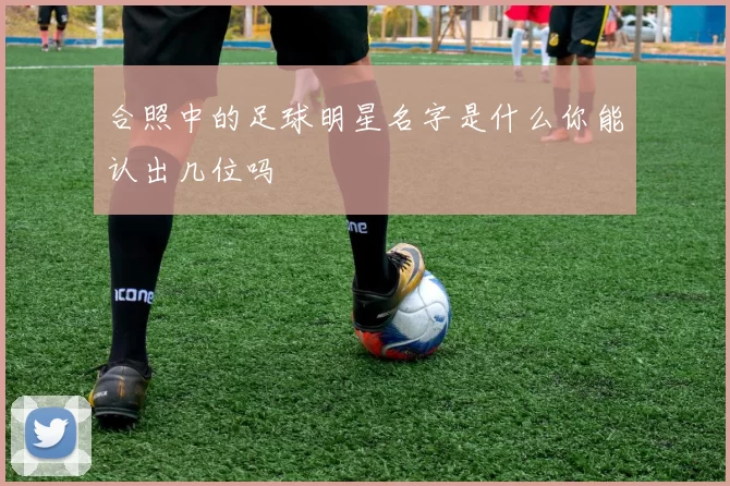 合照中的足球明星名字是什么你能认出几位吗