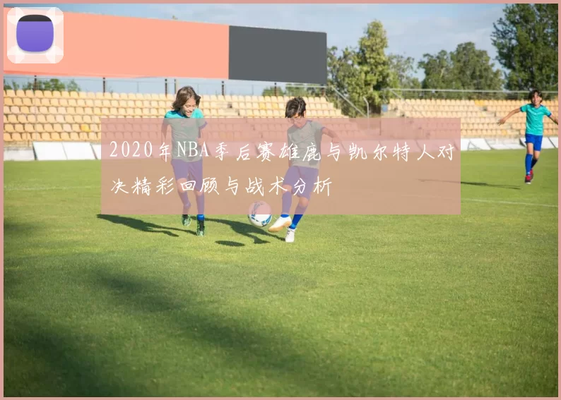 2020年NBA季后赛雄鹿与凯尔特人对决精彩回顾与战术分析