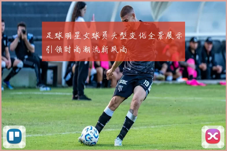 足球明星女球员头型变化全景展示引领时尚潮流新风尚