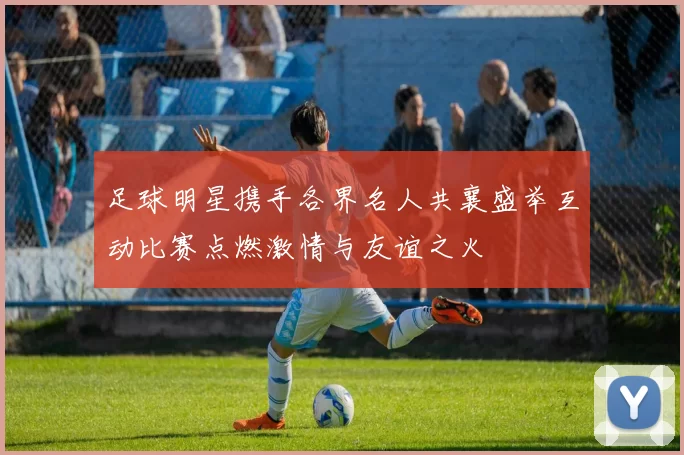 足球明星携手各界名人共襄盛举互动比赛点燃激情与友谊之火