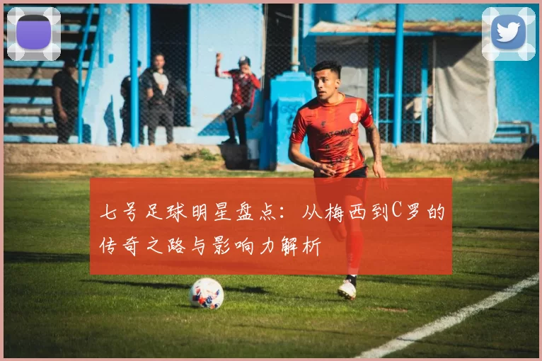 七号足球明星盘点：从梅西到C罗的传奇之路与影响力解析